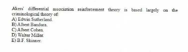 Akers' differential association reinforcement theory is based largely on the criminological theory of:
A) Edwin Sutherland.
B) Albert Bandura.
C) Albert Cohen.
D) Walter Miller.
E) B.F. Skinner.