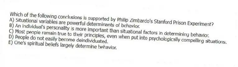 Which of the following conclusions is supported by Philip Zimbardo's Stanford Prison Experiment?
A) Situational variables are powerful determinants of behavior.
B) An individual's personality is more important than situational factors in determining behavior.
C) Most people remain true to their principles, even when put into psychologically compelling situations.
D) People do not easily become deindividuated.
E) One's spiritual beliefs largely determine behavior.