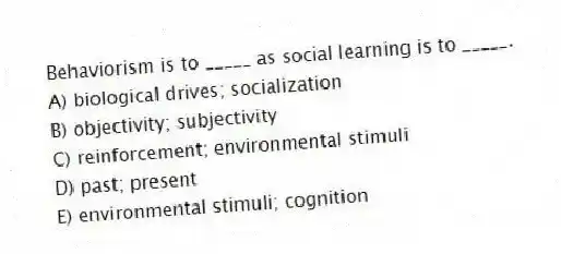 Behaviorism is to _____ as social learning is to _____.
A) biological drives; socialization
B) objectivity; subjectivity
C) reinforcement; environmental stimuli
D) past; present
E) environmental stimuli; cognition