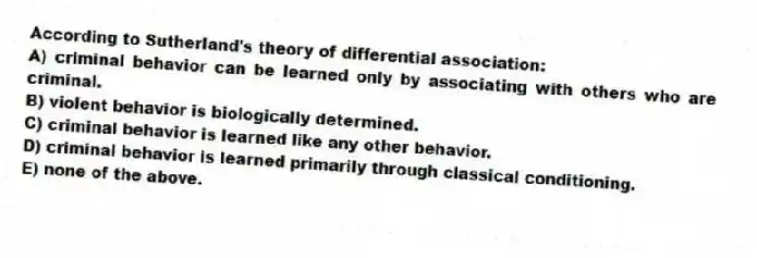 According to Sutherland's theory of differential association:
A) criminal behavior can be learned only by associating with others who are criminal.
B) violent behavior is biologically determined.
C) criminal behavior is learned like any other behavior.
D) criminal behavior is learned primarily through classical conditioning.
E) none of the above.