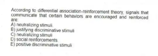 According to differential association-reinforcement theory, signals that communicate that certain behaviors are encouraged and reinforced are:
A) neutralizing stimuli.
B) justifying discriminative stimuli
C) neutralizing stimuli
D) social reinforcements.
E) positive discriminative stimuli