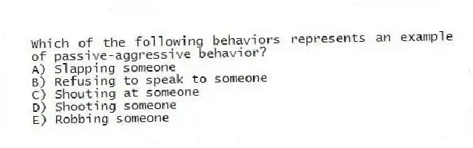 Which of the following behaviors represents an example of passive-aggressive behavior?
A) Slapping someone
B) Refusing to speak to someone
C) Shouting at someone
D) Shooting someone
E) Robbing someone
