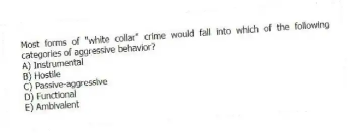 Most forms of "white collar" crime would fall into which of the following categories of aggressive behavior?
A) Instrumental
B) Hostile
C) Passive-aggressive
D) Functional
E) Ambivalent