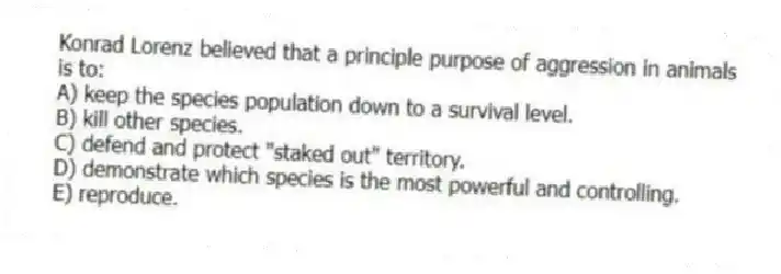 Konrad Lorenz believed that a principle purpose of aggression in animals is to:
A) keep the species population down to a survival level.
B) kill other species.
C) defend and protect "staked out" territory.
D) demonstrate which species is the most powerful and controlling.
E) reproduce.