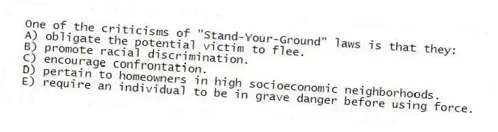 One of the criticisms of "Stand-Your-Ground" laws is that they:
A) obligate the potential victim to flee.
B) promote racial discrimination.
C) encourage confrontation.
D) pertain to homeowners in high socioeconomic neighborhoods.
E) require an individual to be in grave danger before using force.