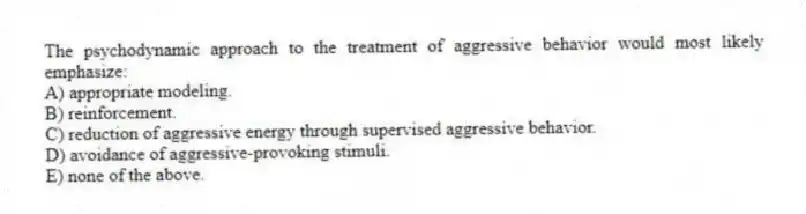 The psychodynamic approach to the treatment of aggressive behavior would most likely emphasize:
A) appropriate modeling.
B) reinforcement.
C) reduction of aggressive energy through supervised aggressive behavior.
D) avoidance of aggressive-provoking stimuli.
E) none of the above.