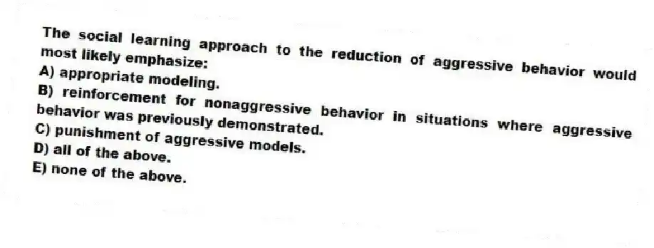 The social learning approach to the reduction of aggressive behavior would most likely emphasize:
A) appropriate modeling.
B) reinforcement for nonaggressive behavior in situations where aggressive behavior was previously demonstrated.
C) punishment of aggressive models.
D) all of the above.
E) none of the above.