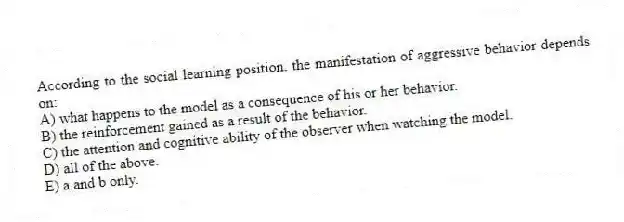 According to the social learning position, the manifestation of aggressive behavior depends on:
A) what happens to the model as a consequence of his or her behavior.
B) the reinforcement gained as a result of the behavior.
C) the attention and cognitive ability of the observer when watching the model.
D) all of the above.
E) a and b only.