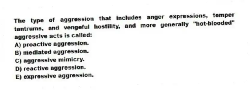 The type of aggression that includes anger expressions, temper tantrums, and vengeful hostility, and more generally "hot-blooded" aggressive acts is called:
A) proactive aggression.
B) mediated aggression.
C) aggressive mimicry.
D) reactive aggression.
E) expressive aggression.