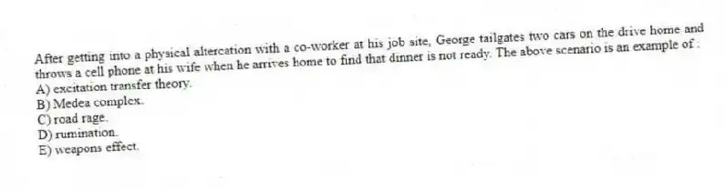 After getting into a physical altercation with a co-worker at his job site, George tailgates two cars on the drive home and throws a cell phone at his wife when he arrives home to find that dinner is not ready. The above scenario is an example of :
A) excitation transfer theory.
B) Medea complex.
C) road rage.
D) rumination.
E) weapons effect.