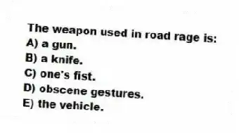 The weapon used in road rage is:
A) a gun.
B) a knife.
C) one's fist.
D) obscene gestures.
E) the vehicle.