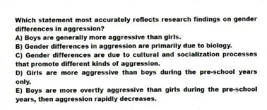 Which statement most accurately reflects research findings on gender differences in aggression?
A) Boys are generally more aggressive than girls.
B) Gender differences in aggression are primarily due to biology.
C) Gender differences are due to cultural and socialization processes that promote different kinds of aggression.
D) Girls are more aggressive than boys during the pre-school years only.
E) Boys are more overtly aggressive than girls during the pre-school years, then aggression rapidly decreases.