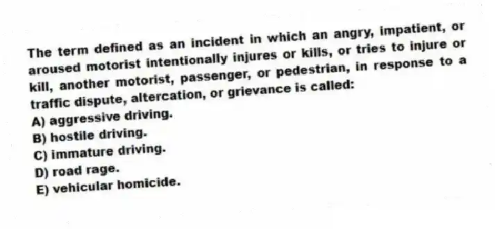 The term defined as an incident in which an angry, impatient, or aroused motorist intentionally injures or kills, or tries to injure or kill, another motorist, passenger, or pedestrian, in response to a traffic dispute, altercation, or grievance is called:
A) aggressive driving.
B) hostile driving.
C) immature driving.
D) road rage.
E) vehicular homicide.