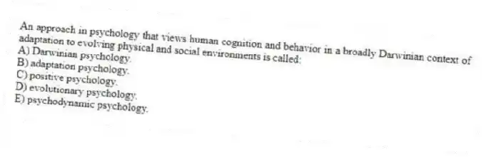 An approach in psychology that views human cognition and behavior in a broadly Darwinian context of adaptation to evolving physical and social environments is called:
A) Darwinian psychology.
B) adaptation psychology.
C) positive psychology.
D) evolutionary psychology.
E) psychodynamic psychology.