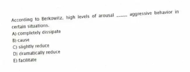According to Berkowitz, high levels of arousal _____ aggressive behavior in certain situations.
A) completely dissipate
B) cause
C) slightly reduce
D) dramatically reduce
E) facilitate