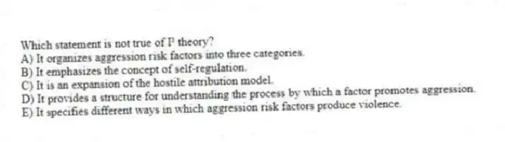 Which statement is not true of I³ theory?
A) It organizes aggression risk factors into three categories.
B) It emphasizes the concept of self-regulation.
C) It is an expansion of the hostile attribution model.
D) It provides a structure for understanding the process by which a factor promotes aggression.
E) It specifies different ways in which aggression risk factors produce violence.