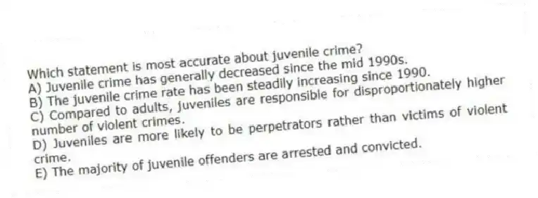 Which statement is most accurate about juvenile crime?
A) Juvenile crime has generally decreased since the mid 1990s.
B) The juvenile crime rate has been steadily increasing since 1990.
C) Compared to adults, juveniles are responsible for disproportionately higher number of violent crimes.
D) Juveniles are more likely to be perpetrators rather than victims of violent crime.
E) The majority of juvenile offenders are arrested and convicted.
