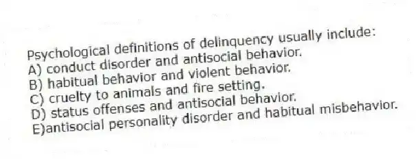 Psychological definitions of delinquency usually include:
A) conduct disorder and antisocial behavior.
B) habitual behavior and violent behavior.
C) cruelty to animals and fire setting.
D) status offenses and antisocial behavior.
E)antisocial personality disorder and habitual misbehavior.