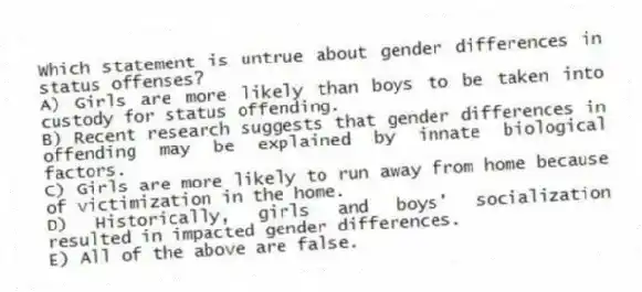 Which statement is untrue about gender differences in status offenses?
A) Girls are more likely than boys to be taken into custody for status offending.
B) Recent research suggests that gender differences in offending may be explained by innate biological factors.
C) Girls are more likely to run away from home because of victimization in the home.
D) Historically, girls and boys' socialization resulted in impacted gender differences.
E) All of the above are false.