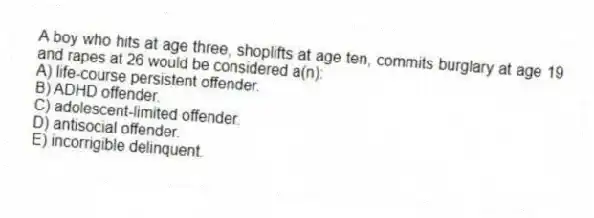 A boy who hits at age three, shoplifts at age ten, commits burglary at age 19 and rapes at 26 would be considered a(n):
A) life-course persistent offender.
B) ADHD offender.
C) adolescent-limited offender.
D) antisocial offender.
E) incorrigible delinquent.