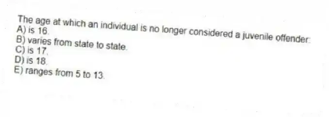 The age at which an individual is no longer considered a juvenile offender:
A) is 16.
B) varies from state to state.
C) is 17.
D) is 18.
E) ranges from 5 to 13.