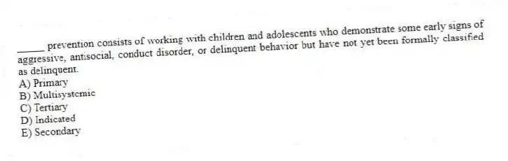 _____ prevention consists of working with children and adolescents who demonstrate some early signs of aggressive, antisocial, conduct disorder, or delinquent behavior but have not yet been formally classified as delinquent.
A) Primary
B) Multisystemic
C) Tertiary
D) Indicated
E) Secondary