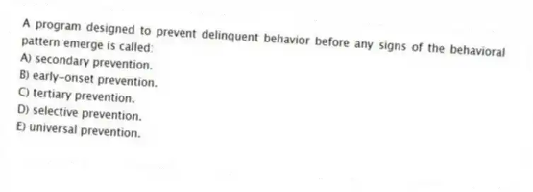 A program designed to prevent delinquent behavior before any signs of the behavioral pattern emerge is called:
A) secondary prevention.
B) early-onset prevention.
C) tertiary prevention.
D) selective prevention.
E) universal prevention.