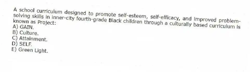A school curriculum designed to promote self-esteem, self-efficacy, and improved problem-solving skills in inner-city fourth-grade Black children through a culturally based curriculum is known as Project:
A) GAIN.
B) Culture.
C) Attainment.
D) SELF.
E) Green Light.