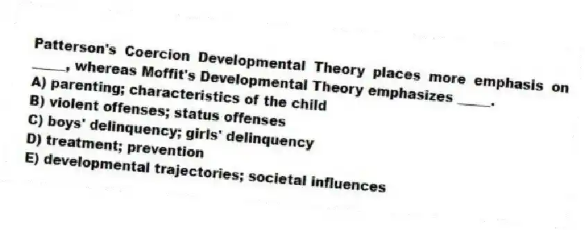 Patterson's Coercion Developmental Theory places more emphasis on _____, whereas Moffit's Developmental Theory emphasizes _____.
A) parenting; characteristics of the child
B) violent offenses; status offenses
C) boys' delinquency; girls' delinquency
D) treatment; prevention
E) developmental trajectories; societal influences