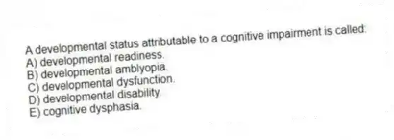 A developmental status attributable to a cognitive impairment is called:
A) developmental readiness.
B) developmental amblyopia.
C) developmental dysfunction.
D) developmental disability.
E) cognitive dysphasia.