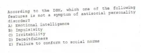 According to the DSM, which one of the following features is not a symptom of antisocial personality disorder?
A) Emotional intelligence
B) Impulsivity
C) Irritability
D) Deceitfulness
E) Failure to conform to social norms