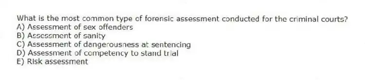 What is the most common type of forensic assessment conducted for the criminal courts?
A) Assessment of sex offenders
B) Assessment of sanity
C) Assessment of dangerousness at sentencing
D) Assessment of competency to stand trial
E) Risk assessment