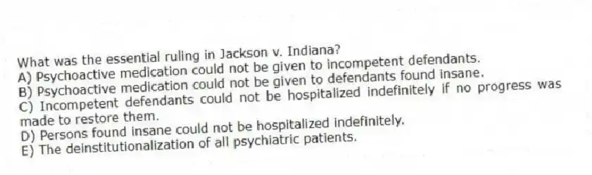 What was the essential ruling in Jackson v. Indiana?
A) Psychoactive medication could not be given to incompetent defendants.
B) Psychoactive medication could not be given to defendants found insane.
C) Incompetent defendants could not be hospitalized indefinitely if no progress was made to restore them.
D) Persons found insane could not be hospitalized indefinitely.
E) The deinstitutionalization of all psychiatric patients.