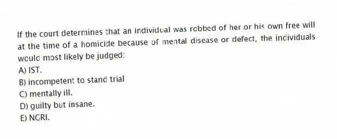 If the court determines that an individual was robbed of her or his own free will at the time of a homicide because of mental disease or defect, the individuals would most likely be judged:
A) IST.
B) incompetent to stand trial
C) mentally ill.
D) guilty but insane.
E) NGRI.