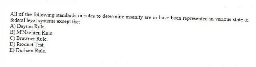 All of the following standards or rules to determine insanity are or have been represented in various state or federal legal systems except the:
A) Dayton Rule.
B) M'Naghten Rule.
C) Brawner Rule.
D) Product Test.
E) Durham Rule.