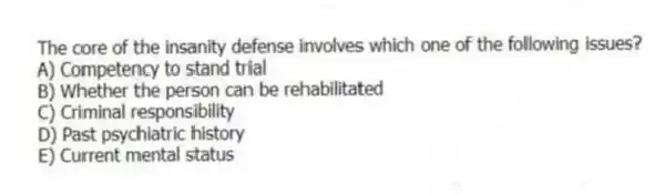 The core of the insanity defense involves which one of the following issues?
A) Competency to stand trial
B) Whether the person can be rehabilitated
C) Criminal responsibility
D) Past psychiatric history
E) Current mental status