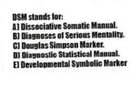 DSM stands for:
A) Dissociative Somatic Manual.
B) Diagnoses of Serious Mentality.
C) Douglas Simpson Marker.
D) Diagnostic Statistical Manual.
E) Developmental Symbolic Marker