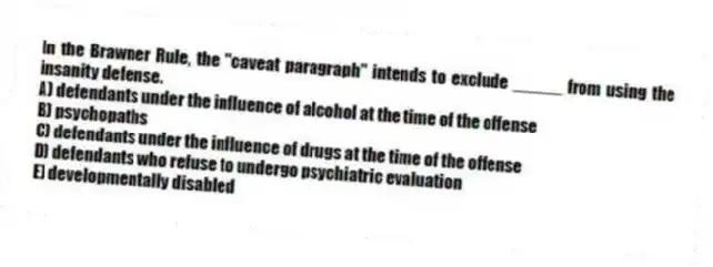 In the Brawner Rule, the "caveat paragraph" intends to exclude _____ from using the insanity defense.
A) defendants under the influence of alcohol at the time of the offense
B) psychopaths
C) defendants under the influence of drugs at the time of the offense
D) defendants who refuse to undergo psychiatric evaluation
E) developmentally disabled