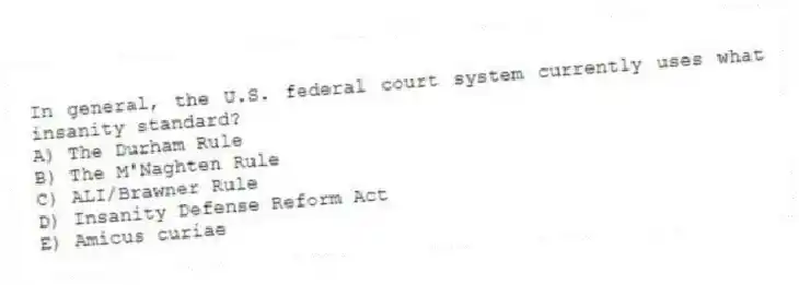 In general, the U.S. federal court system currently uses what insanity standard?
A) The Durham Rule
B) The M'Naghten Rule
C) ALI/Brawner Rule
D) Insanity Defense Reform Act
E) Amicus curiae
