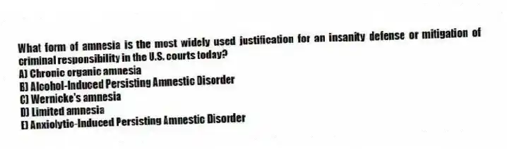 What form of amnesia is the most widely used justification for an insanity defense or mitigation of criminal responsibility in the U.S. courts today?
A) Chronic organic amnesia
B) Alcohol-Induced Persisting Amnestic Disorder
C) Wernicke's amnesia
D) Limited amnesia
E) Anxiolytic-Induced Persisting Amnestic Disorder