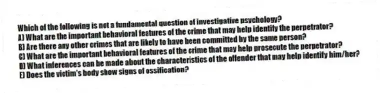Which of the following is not a fundamental question of investigative psychology?
A) What are the important behavioral features of the crime that may help identify the perpetrator?
B) Are there any other crimes that are likely to have been committed by the same person?
C) What are the important behavioral features of the crime that may help prosecute the perpetrator?
D) What inferences can be made about the characteristics of the offender that may help identify him/her?
E) Does the victim's body show signs of ossification?