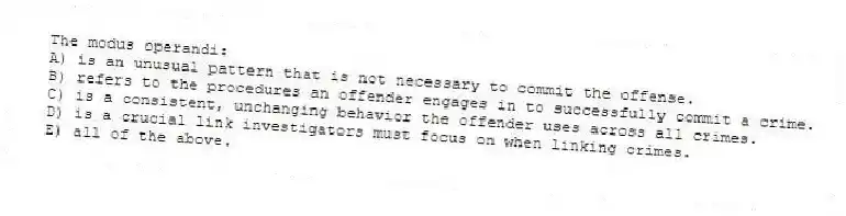 The modus operandi:
A) is an unusual pattern that is not necessary to commit the offense.
B) refers to the procedures an offender engages in to successfully commit a crime.
C) is a consistent, unchanging behavior the offender uses across all crimes.
D) is a crucial link investigators must focus on when linking crimes.
E) all of the above.