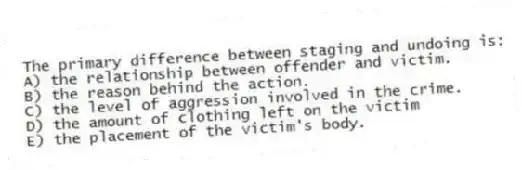 The primary difference between staging and undoing is:
A) the relationship between offender and victim.
B) the reason behind the action.
C) the level of aggression involved in the crime.
D) the amount of clothing left on the victim
E) the placement of the victim's body.