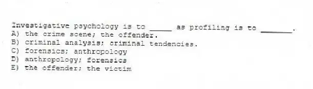 Investigative psychology is to _____ as profiling is to _______.
A) the crime scene; the offender.
B) criminal analysis; criminal tendencies.
C) forensics; anthropology
D) anthropology; forensics
E) the offender; the victim