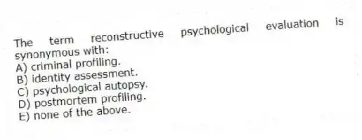 The term reconstructive psychological evaluation is synonymous with:
A) criminal profiling.
B) identity assessment.
C) psychological autopsy.
D) postmortem profiling.
E) none of the above.