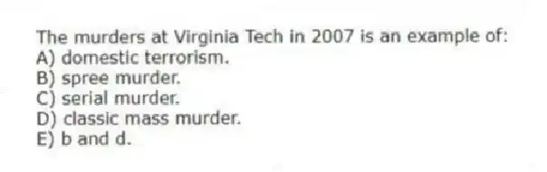 The murders at Virginia Tech in 2007 is an example of:
A) domestic terrorism.
B) spree murder.
C) serial murder.
D) classic mass murder.
E) b and d.