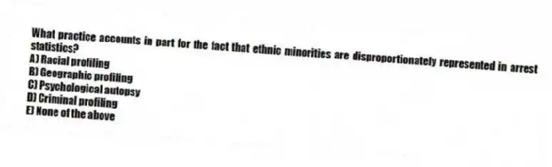 What practice accounts in part for the fact that ethnic minorities are disproportionately represented in arrest statistics?
A) Racial profiling
B) Geographic profiling
C) Psychological autopsy
D) Criminal profiling
E) None of the above