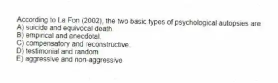 According to La Fon (2002), the two basic types of psychological autopsies are:
A) suicide and equivocal death.
B) empirical and anecdotal.
C) compensatory and reconstructive.
D) testimonial and random
E) aggressive and non-aggressive