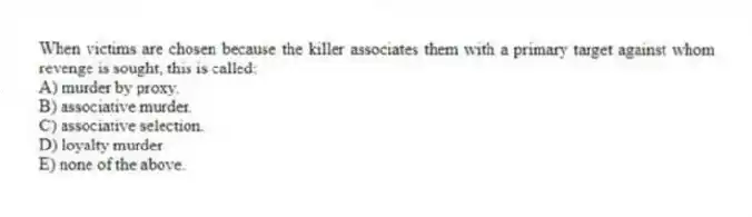 When victims are chosen because the killer associates them with a primary target against whom revenge is sought, this is called:
A) murder by proxy.
B) associative murder.
C) associative selection.
D) loyalty murder
E) none of the above.