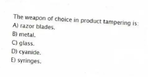 The weapon of choice in product tampering is:
A) razor blades.
B) metal.
C) glass.
D) cyanide.
E) syringes.